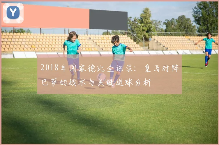 2018年国家德比全记录：皇马对阵巴萨的战术与关键进球分析