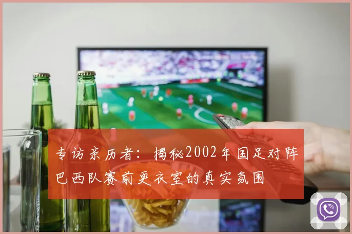 专访亲历者：揭秘2002年国足对阵巴西队赛前更衣室的真实氛围