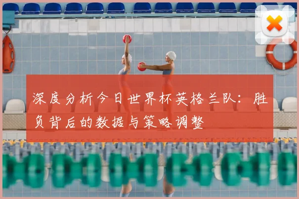 深度分析今日世界杯英格兰队：胜负背后的数据与策略调整