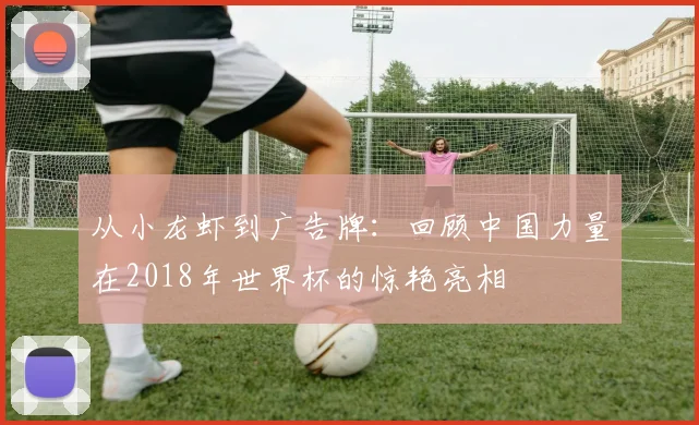 从小龙虾到广告牌：回顾中国力量在2018年世界杯的惊艳亮相