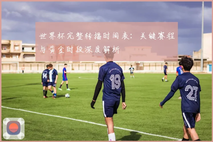 世界杯完整转播时间表：关键赛程与黄金时段深度解析