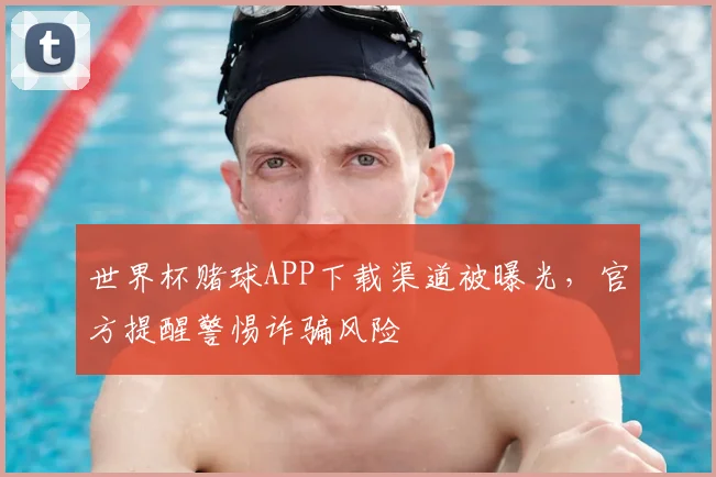 世界杯赌球APP下载渠道被曝光,官方提醒警惕诈骗风险