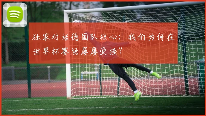 独家对话德国队核心:我们为何在世界杯赛场屡屡受挫?