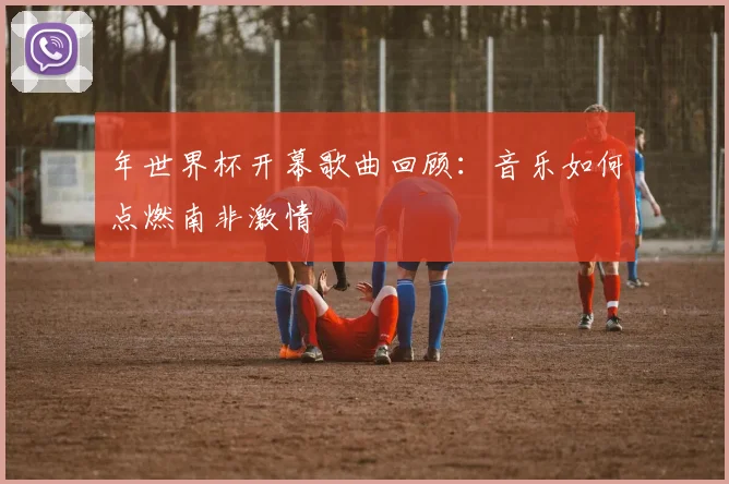 年世界杯开幕歌曲回顾：音乐如何点燃南非激情