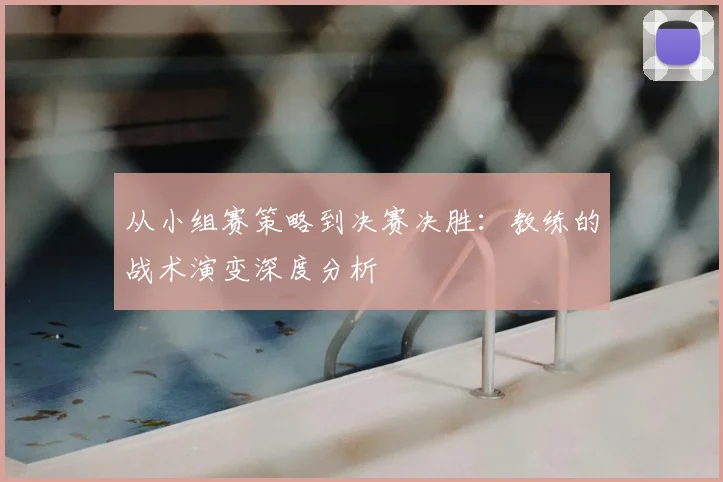 从小组赛策略到决赛决胜：教练的战术演变深度分析