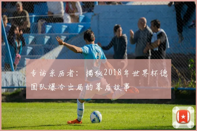 专访亲历者：揭秘2018年世界杯德国队爆冷出局的幕后故事
