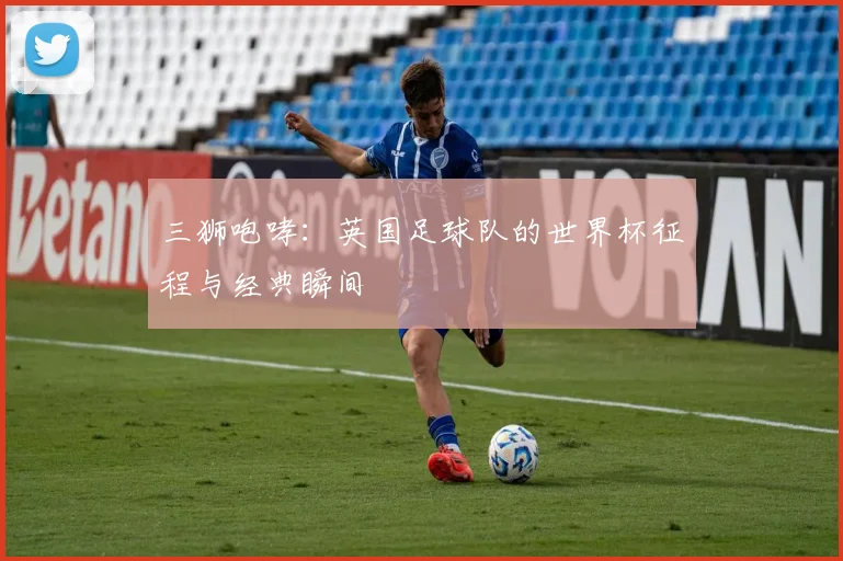 三狮咆哮：英国足球队的世界杯征程与经典瞬间