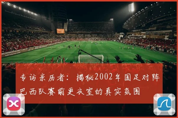专访亲历者：揭秘2002年国足对阵巴西队赛前更衣室的真实氛围